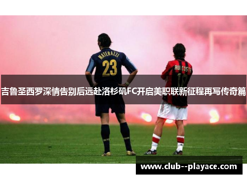 吉鲁圣西罗深情告别后远赴洛杉矶FC开启美职联新征程再写传奇篇