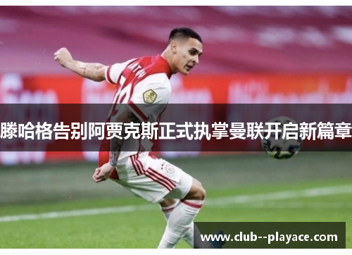 滕哈格告别阿贾克斯正式执掌曼联开启新篇章